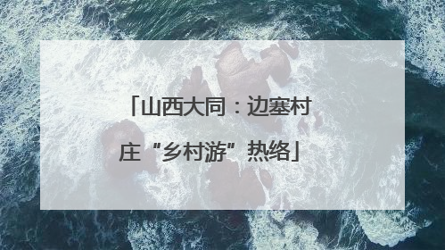 山西大同：边塞村庄“乡村游”热络
