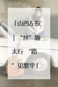 山西左权｜“丝”缠太行 “路”见繁华