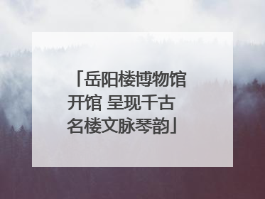 岳阳楼博物馆开馆 呈现千古名楼文脉琴韵