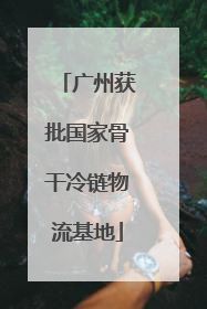 广州获批国家骨干冷链物流基地