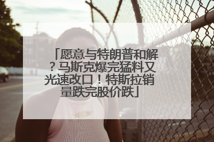 愿意与特朗普和解?马斯克爆完猛料又光速改口!特斯拉销量跌完股价跌