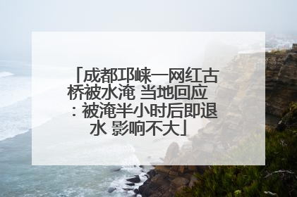 成都邛崃一网红古桥被水淹 当地回应：被淹半小时后即退水 影响不大