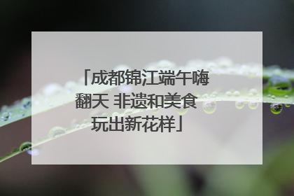 成都锦江端午嗨翻天 非遗和美食玩出新花样