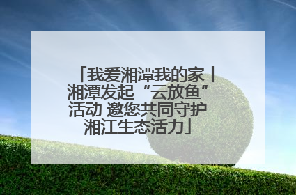 我爱湘潭我的家丨湘潭发起“云放鱼”活动 邀您共同守护湘江生态活力