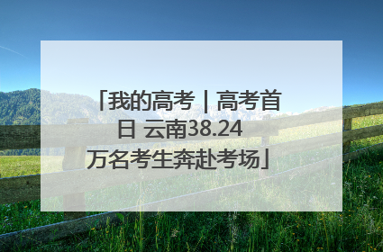 我的高考｜高考首日 云南38.24万名考生奔赴考场