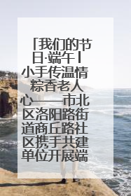 我们的节日·端午│小手传温情 粽香老人心——市北区洛阳路街道商丘路社区携手共建单位开展端午主题活动