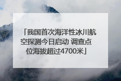 我国首次海洋性冰川航空探测今日启动 调查点位海拔超过4700米