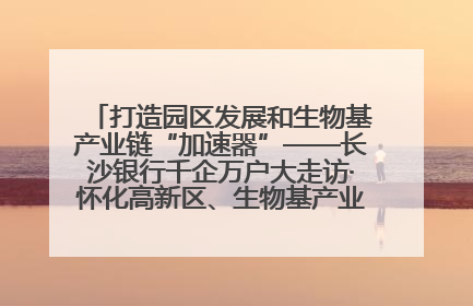 打造园区发展和生物基产业链“加速器”——长沙银行千企万户大走访·怀化高新区、生物基产业链专场活动举行