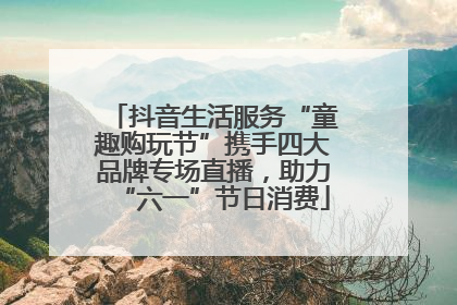 抖音生活服务“童趣购玩节”携手四大品牌专场直播，助力“六一”节日消费
