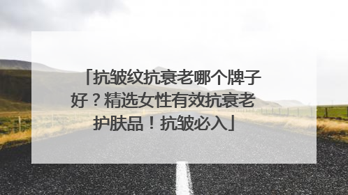 抗皱纹抗衰老哪个牌子好？精选女性有效抗衰老护肤品！抗皱必入