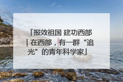 报效祖国 建功西部｜在西部，有一群“追光”的青年科学家