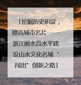 挖掘历史积淀，擦亮城市名片——浙江丽水高水平建设山水文化名城“闯出”创新之路