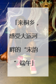 来桐乡，感受大运河畔的“宋韵”端午