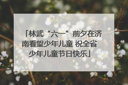 林武“六一”前夕在济南看望少年儿童 祝全省少年儿童节日快乐