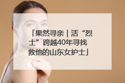果然寻亲｜活“烈士”跨越40年寻找救他的山东女护士