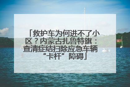 救护车为何进不了小区？内蒙古扎鲁特旗：查清症结扫除应急车辆“卡杆”障碍