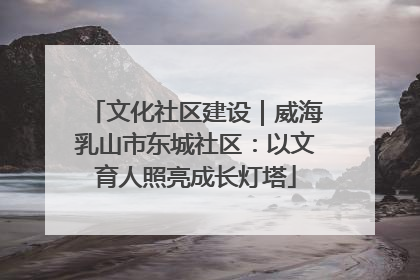 文化社区建设｜威海乳山市东城社区：以文育人照亮成长灯塔