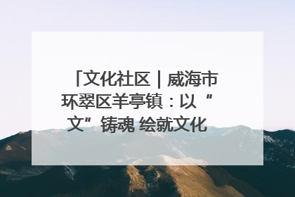 文化社区｜威海市环翠区羊亭镇：以“文”铸魂 绘就文化社区新画卷