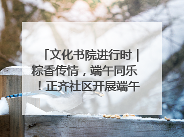 文化书院进行时｜粽香传情，端午同乐！正齐社区开展端午包粽子大赛