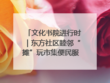 文化书院进行时｜东方社区睦邻“摊”玩市集便民服务日，书写邻里共生新篇章