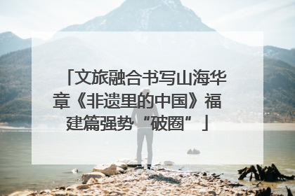 文旅融合书写山海华章《非遗里的中国》福建篇强势“破圈”
