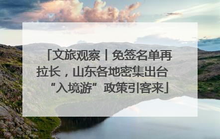 文旅观察丨免签名单再拉长，山东各地密集出台“入境游”政策引客来