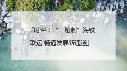 时评：“一箱制”海铁联运 畅通发展新通道