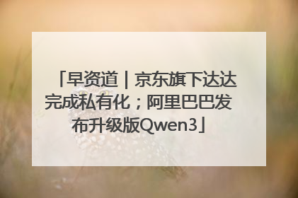 早资道｜京东旗下达达完成私有化；阿里巴巴发布升级版Qwen3