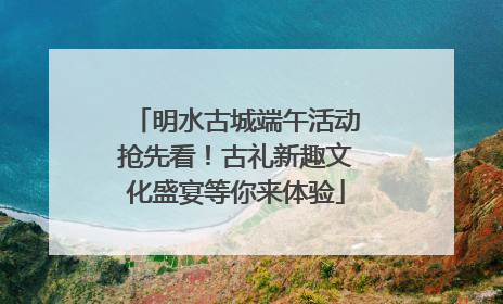明水古城端午活动抢先看！古礼新趣文化盛宴等你来体验
