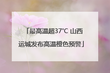最高温超37℃ 山西运城发布高温橙色预警