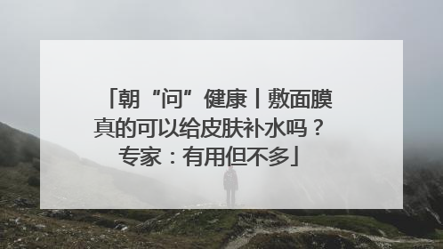 朝“问”健康丨敷面膜真的可以给皮肤补水吗？专家：有用但不多