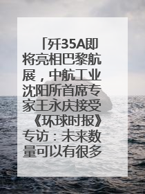 歼35A即将亮相巴黎航展，中航工业沈阳所首席专家王永庆接受《环球时报》专访：未来数量可以有很多