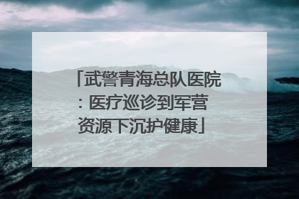 武警青海总队医院：医疗巡诊到军营  资源下沉护健康