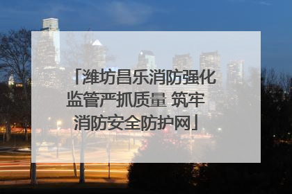 潍坊昌乐消防强化监管严抓质量 筑牢消防安全防护网