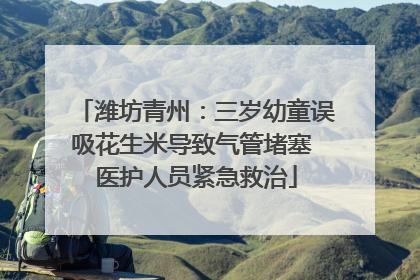 潍坊青州：三岁幼童误吸花生米导致气管堵塞 医护人员紧急救治