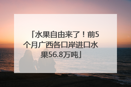 水果自由来了！前5个月广西各口岸进口水果56.8万吨