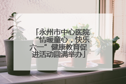 永州市中心医院“情暖童心，快乐六一”健康教育促进活动圆满举办