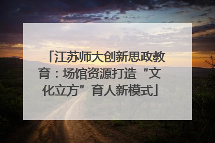 江苏师大创新思政教育：场馆资源打造“文化立方”育人新模式
