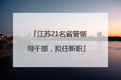 江苏21名省管领导干部，拟任新职