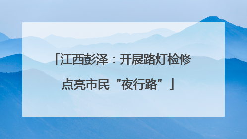 江西彭泽：开展路灯检修 点亮市民“夜行路”