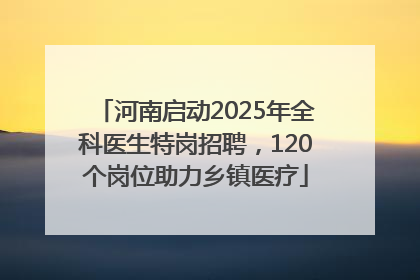 河南启动2025年全科医生特岗招聘，120个岗位助力乡镇医疗