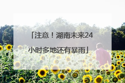 注意！湖南未来24小时多地还有暴雨