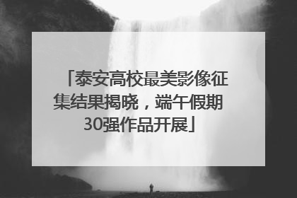 泰安高校最美影像征集结果揭晓，端午假期30强作品开展