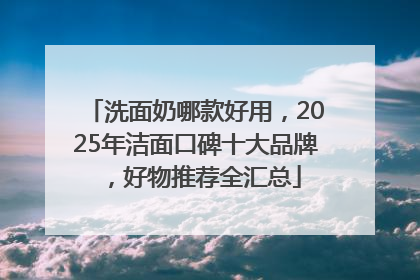 洗面奶哪款好用，2025年洁面口碑十大品牌，好物推荐全汇总