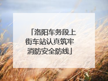 洛阳车务段上街车站认真筑牢消防安全防线