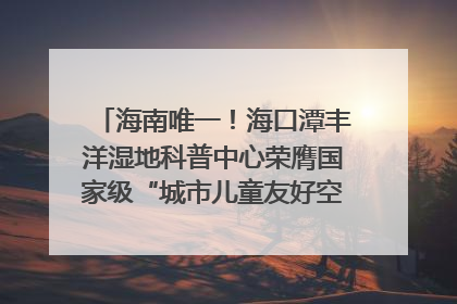 海南唯一！海口潭丰洋湿地科普中心荣膺国家级“城市儿童友好空间建设园区”称号