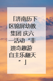 济南历下区锦屏幼教集团 庆六一活动“非遗奇趣游 自主乐翻天”