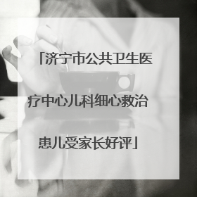 济宁市公共卫生医疗中心儿科细心救治患儿受家长好评