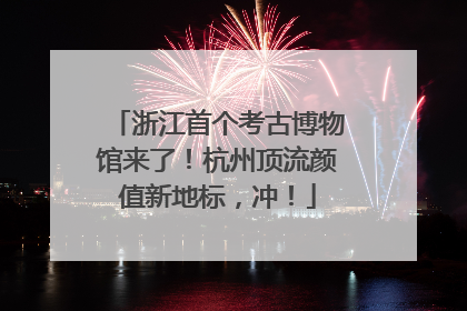 浙江首个考古博物馆来了！杭州顶流颜值新地标，冲！