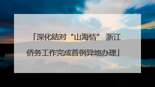 深化结对“山海情” 浙江侨务工作完成首例异地办理